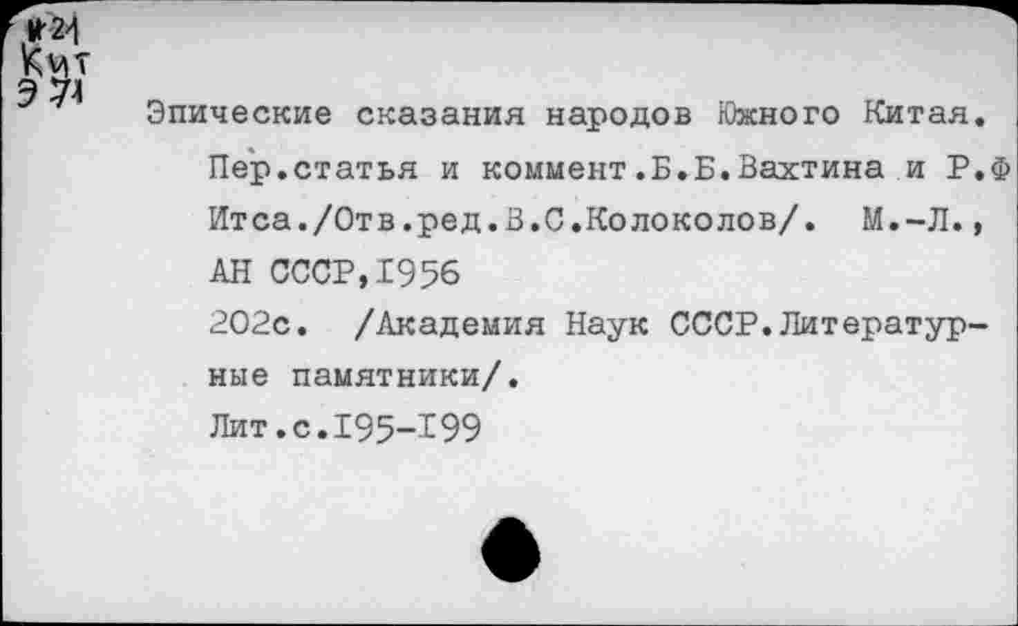 ﻿* 24 Кмт 3 74
Эпические сказания народов Южного Китая.
Пер.статья и коммент.Б.Б.Вахтина и Р.Ф Итса./Отв.ред.В.С.Колоколов/. М.-Л.,
АН СССР,1956
202с. /Академия Наук СССР.Литературные памятники/.
Лит.с.195-199